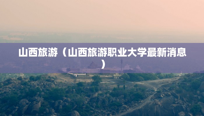 山西旅游（山西旅游职业大学最新消息）