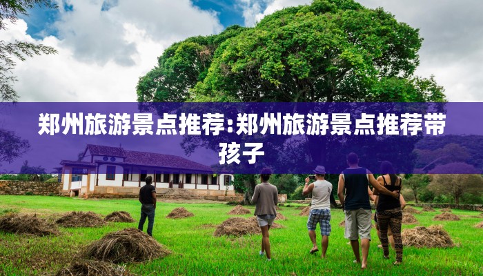 郑州旅游景点推荐:郑州旅游景点推荐带孩子