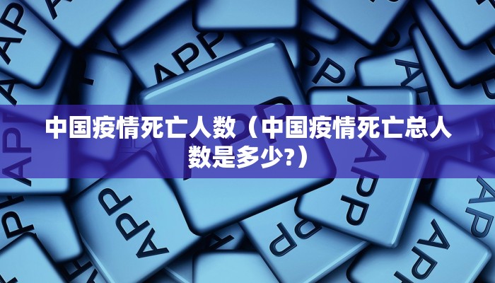 中国疫情死亡人数(中国疫情死亡总人数是多少?)