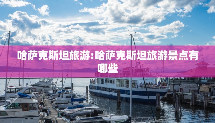 哈萨克斯坦旅游:哈萨克斯坦旅游景点有哪些