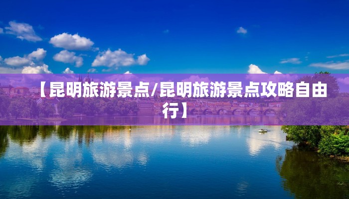 【昆明旅游景点/昆明旅游景点攻略自由行】