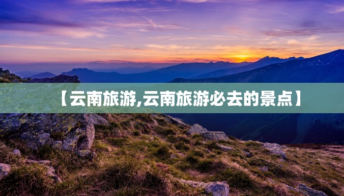 【云南旅游,云南旅游必去的景点】