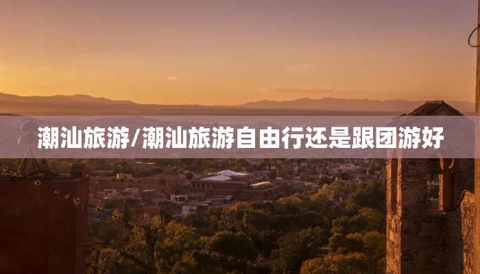 潮汕旅游/潮汕旅游自由行还是跟团游好