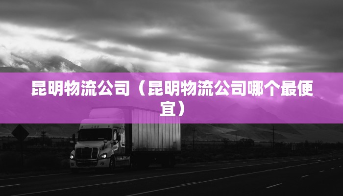 昆明物流公司（昆明物流公司哪个最便宜）
