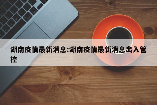 湖南疫情最新消息:湖南疫情最新消息出入管控